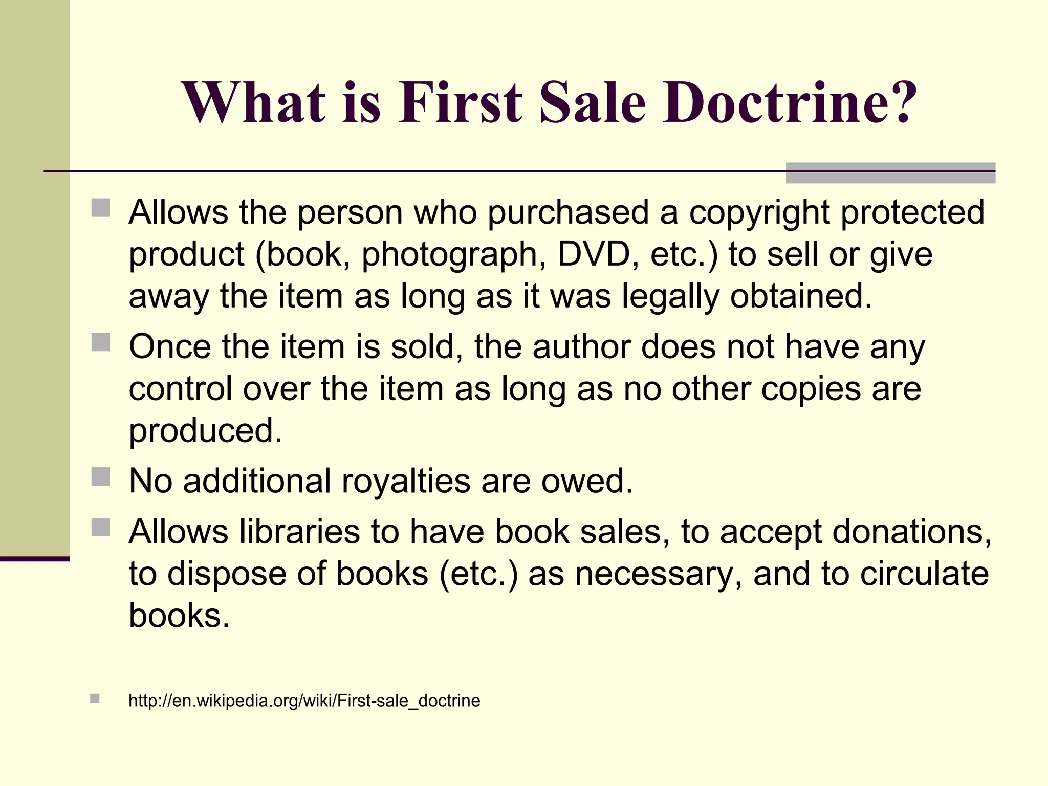 What is First Sale Doctrine?
 Allows the person who purchased a copyright protected
product (book, photograph, DVD, etc.) to sell or give
away the item as long as it was legally obtained.
 Once the item is sold, the author does not have any
control over the item as long as no other copies are
produced.
 No additional royalties are owed.
 Allows libraries to have book sales, to accept donations,
to dispose of books (etc.) as necessary, and to circulate
books.
 http://en.wikipedia.org/wiki/First-sale_doctrine
 
