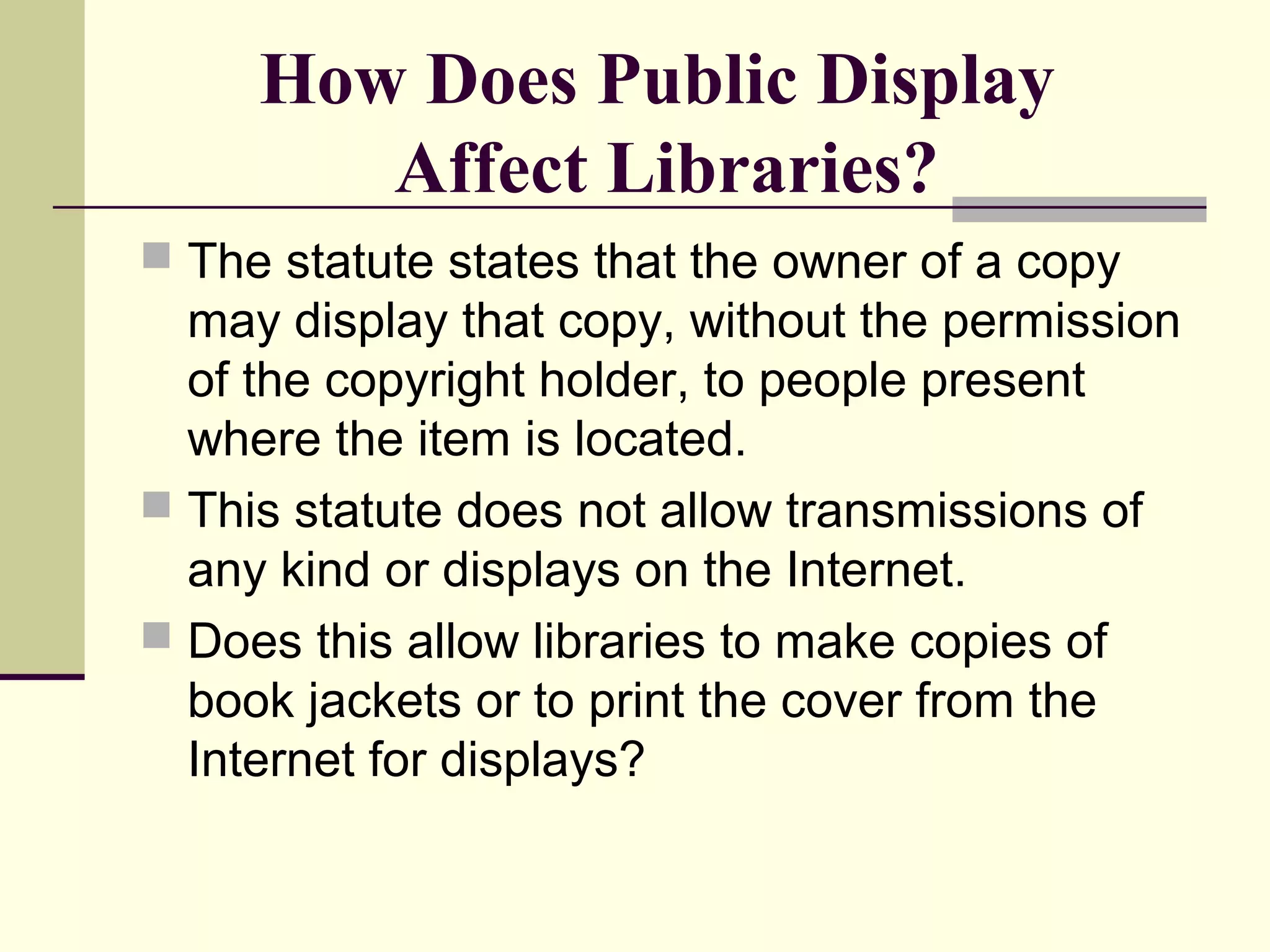 How Does Public Display
Affect Libraries?
 The statute states that the owner of a copy
may display that copy, without the permission
of the copyright holder, to people present
where the item is located.
 This statute does not allow transmissions of
any kind or displays on the Internet.
 Does this allow libraries to make copies of
book jackets or to print the cover from the
Internet for displays?
 