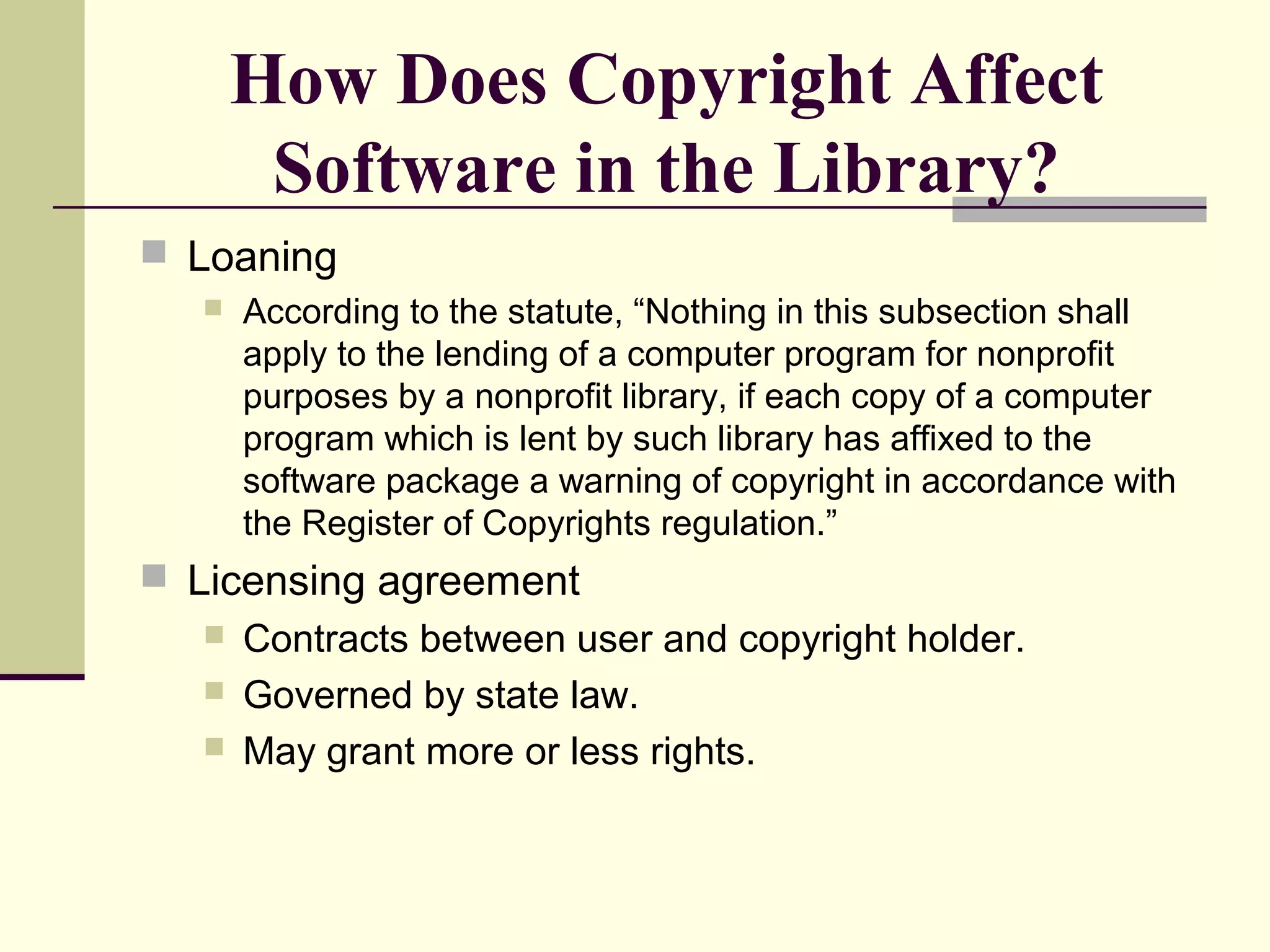 How Does Copyright Affect
Software in the Library?
 Loaning
 According to the statute, “Nothing in this subsection shall
apply to the lending of a computer program for nonprofit
purposes by a nonprofit library, if each copy of a computer
program which is lent by such library has affixed to the
software package a warning of copyright in accordance with
the Register of Copyrights regulation.”
 Licensing agreement
 Contracts between user and copyright holder.
 Governed by state law.
 May grant more or less rights.
 