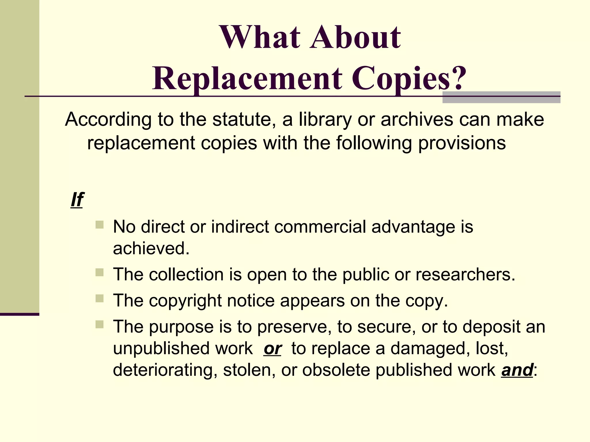 What About
Replacement Copies?
According to the statute, a library or archives can make
replacement copies with the following provisions
If
 No direct or indirect commercial advantage is
achieved.
 The collection is open to the public or researchers.
 The copyright notice appears on the copy.
 The purpose is to preserve, to secure, or to deposit an
unpublished work or to replace a damaged, lost,
deteriorating, stolen, or obsolete published work and:
 