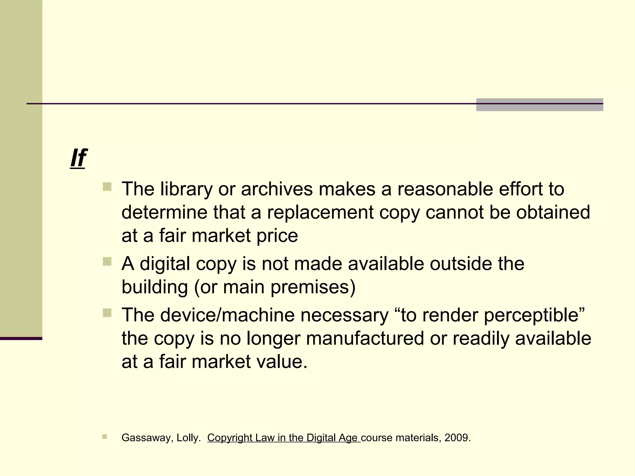 If
 The library or archives makes a reasonable effort to
determine that a replacement copy cannot be obtained
at a fair market price
 A digital copy is not made available outside the
building (or main premises)
 The device/machine necessary “to render perceptible”
the copy is no longer manufactured or readily available
at a fair market value.
 Gassaway, Lolly. Copyright Law in the Digital Age course materials, 2009.
 