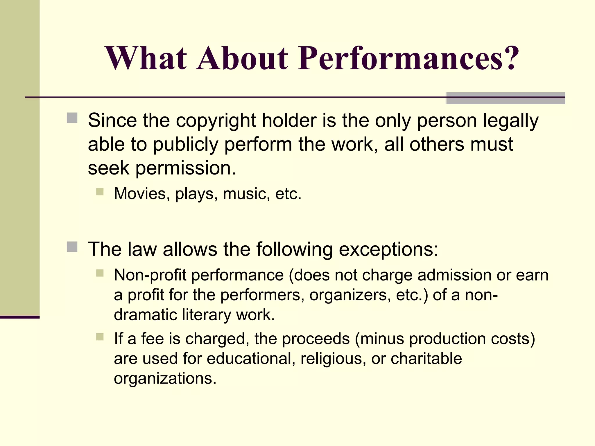  Since the copyright holder is the only person legally
able to publicly perform the work, all others must
seek permission.
 Movies, plays, music, etc.
 The law allows the following exceptions:
 Non-profit performance (does not charge admission or earn
a profit for the performers, organizers, etc.) of a non-
dramatic literary work.
 If a fee is charged, the proceeds (minus production costs)
are used for educational, religious, or charitable
organizations.
What About Performances?
 