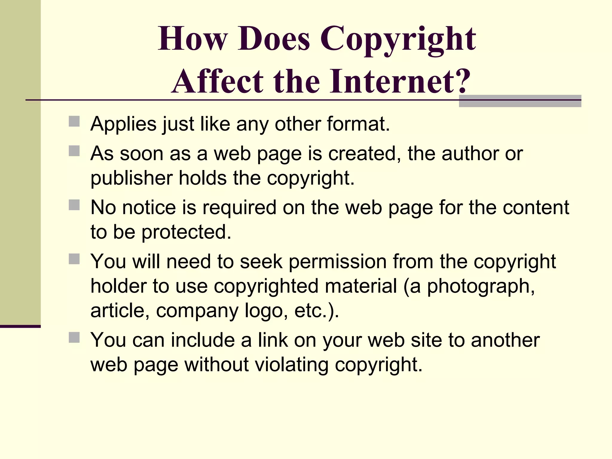 How Does Copyright
Affect the Internet?
 Applies just like any other format.
 As soon as a web page is created, the author or
publisher holds the copyright.
 No notice is required on the web page for the content
to be protected.
 You will need to seek permission from the copyright
holder to use copyrighted material (a photograph,
article, company logo, etc.).
 You can include a link on your web site to another
web page without violating copyright.
 