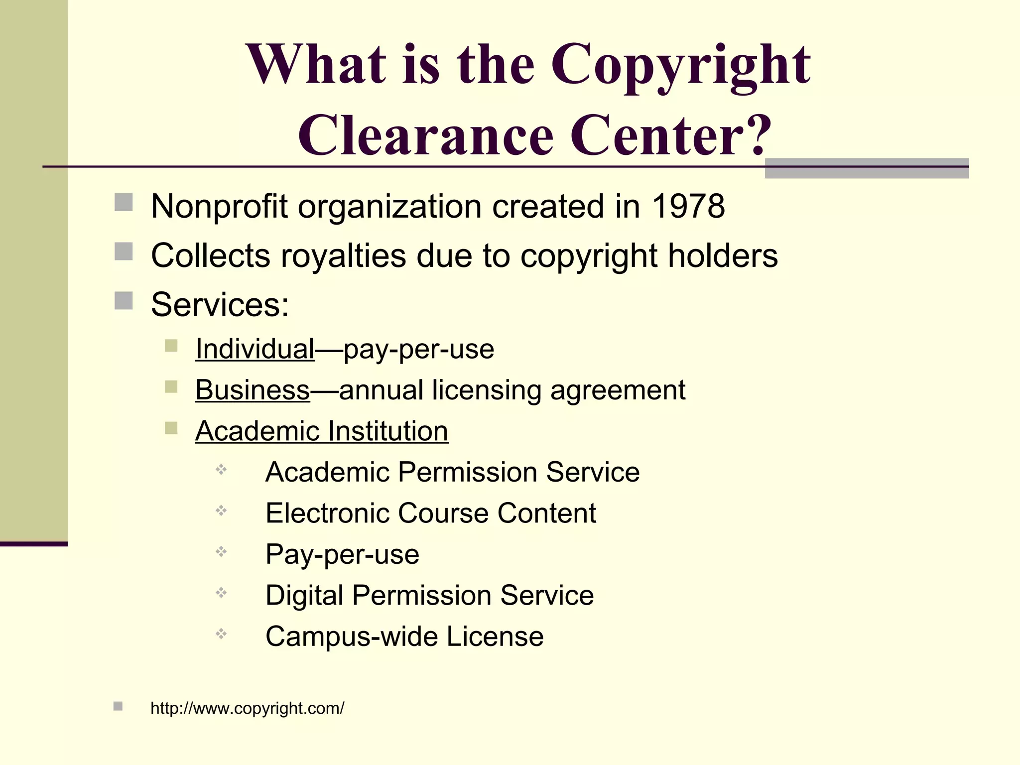What is the Copyright
Clearance Center?
 Nonprofit organization created in 1978
 Collects royalties due to copyright holders
 Services:
 Individual—pay-per-use
 Business—annual licensing agreement
 Academic Institution
 Academic Permission Service
 Electronic Course Content
 Pay-per-use
 Digital Permission Service
 Campus-wide License
 http://www.copyright.com/
 