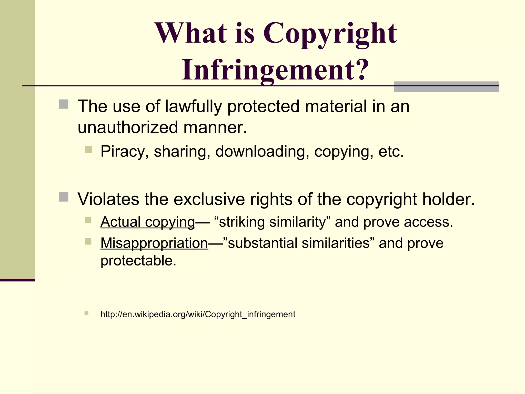 What is Copyright
Infringement?
 The use of lawfully protected material in an
unauthorized manner.
 Piracy, sharing, downloading, copying, etc.
 Violates the exclusive rights of the copyright holder.
 Actual copying— “striking similarity” and prove access.
 Misappropriation—”substantial similarities” and prove
protectable.
 http://en.wikipedia.org/wiki/Copyright_infringement
 