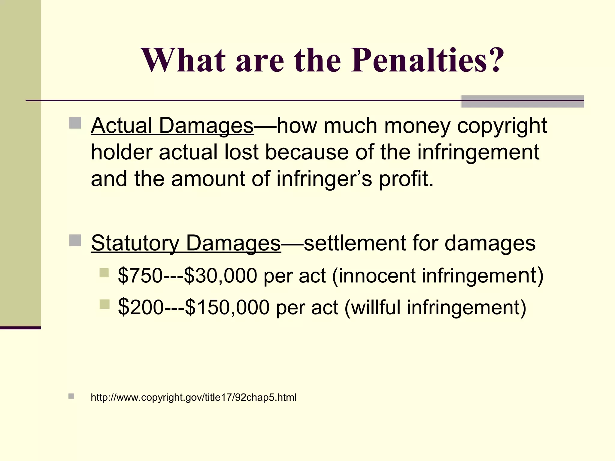 What are the Penalties?
 Actual Damages—how much money copyright
holder actual lost because of the infringement
and the amount of infringer’s profit.
 Statutory Damages—settlement for damages
 $750---$30,000 per act (innocent infringement)
 $200---$150,000 per act (willful infringement)
 http://www.copyright.gov/title17/92chap5.html
 