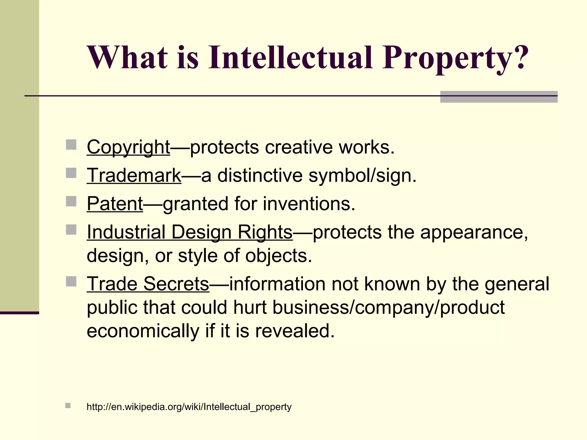 What is Intellectual Property?
 Copyright—protects creative works.
 Trademark—a distinctive symbol/sign.
 Patent—granted for inventions.
 Industrial Design Rights—protects the appearance,
design, or style of objects.
 Trade Secrets—information not known by the general
public that could hurt business/company/product
economically if it is revealed.
 http://en.wikipedia.org/wiki/Intellectual_property
 