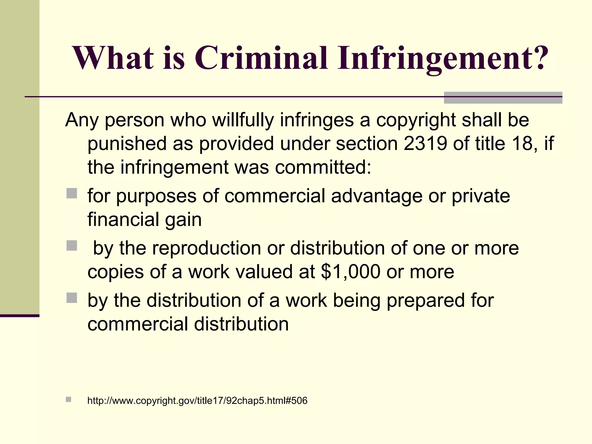 What is Criminal Infringement?
Any person who willfully infringes a copyright shall be
punished as provided under section 2319 of title 18, if
the infringement was committed:
 for purposes of commercial advantage or private
financial gain
 by the reproduction or distribution of one or more
copies of a work valued at $1,000 or more
 by the distribution of a work being prepared for
commercial distribution
 http://www.copyright.gov/title17/92chap5.html#506
 