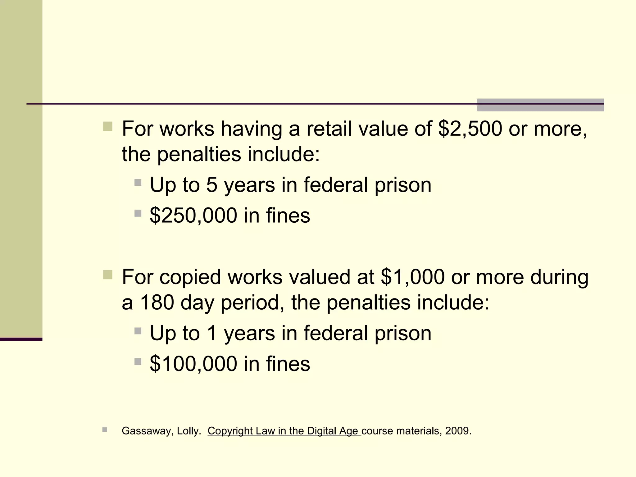 For works having a retail value of $2,500 or more,
the penalties include:
 Up to 5 years in federal prison
 $250,000 in fines
 For copied works valued at $1,000 or more during
a 180 day period, the penalties include:
 Up to 1 years in federal prison
 $100,000 in fines
 Gassaway, Lolly. Copyright Law in the Digital Age course materials, 2009.
 