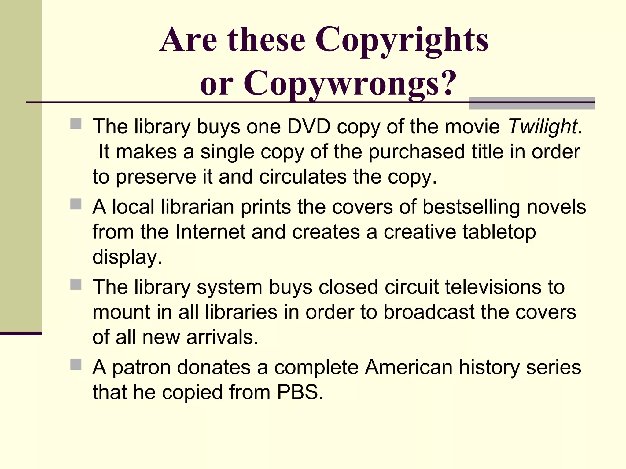 Are these Copyrights
or Copywrongs?
 The library buys one DVD copy of the movie Twilight.
It makes a single copy of the purchased title in order
to preserve it and circulates the copy.
 A local librarian prints the covers of bestselling novels
from the Internet and creates a creative tabletop
display.
 The library system buys closed circuit televisions to
mount in all libraries in order to broadcast the covers
of all new arrivals.
 A patron donates a complete American history series
that he copied from PBS.
 