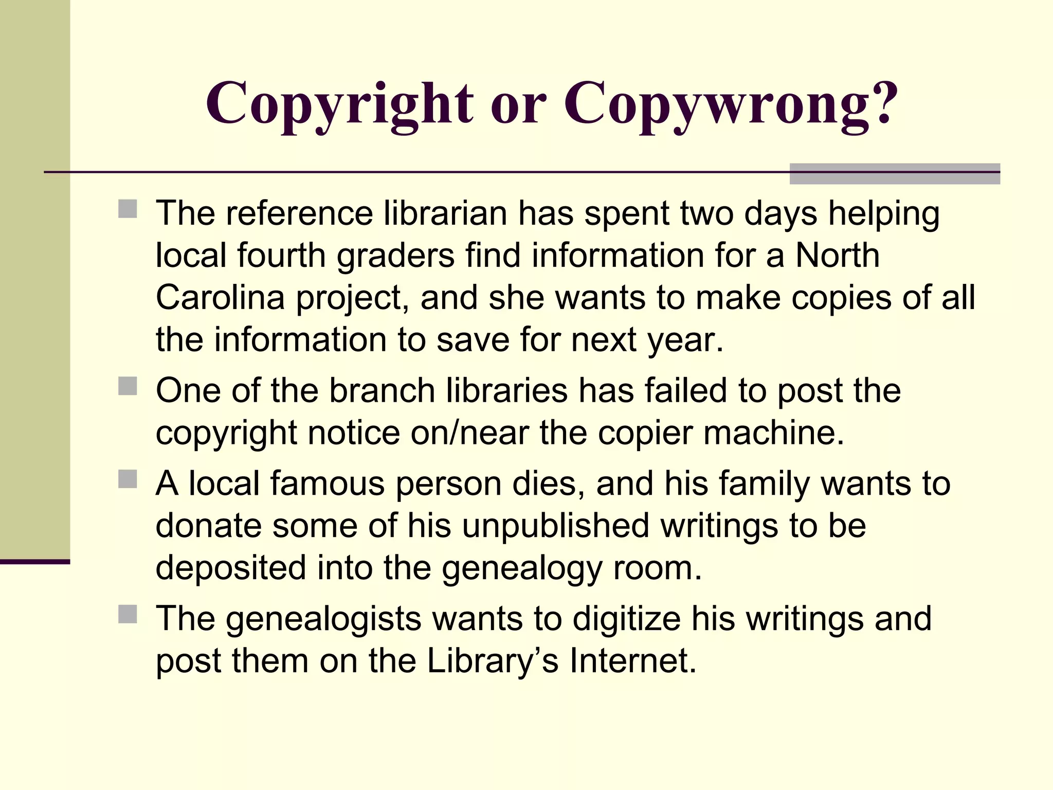 Copyright or Copywrong?
 The reference librarian has spent two days helping
local fourth graders find information for a North
Carolina project, and she wants to make copies of all
the information to save for next year.
 One of the branch libraries has failed to post the
copyright notice on/near the copier machine.
 A local famous person dies, and his family wants to
donate some of his unpublished writings to be
deposited into the genealogy room.
 The genealogists wants to digitize his writings and
post them on the Library’s Internet.
 