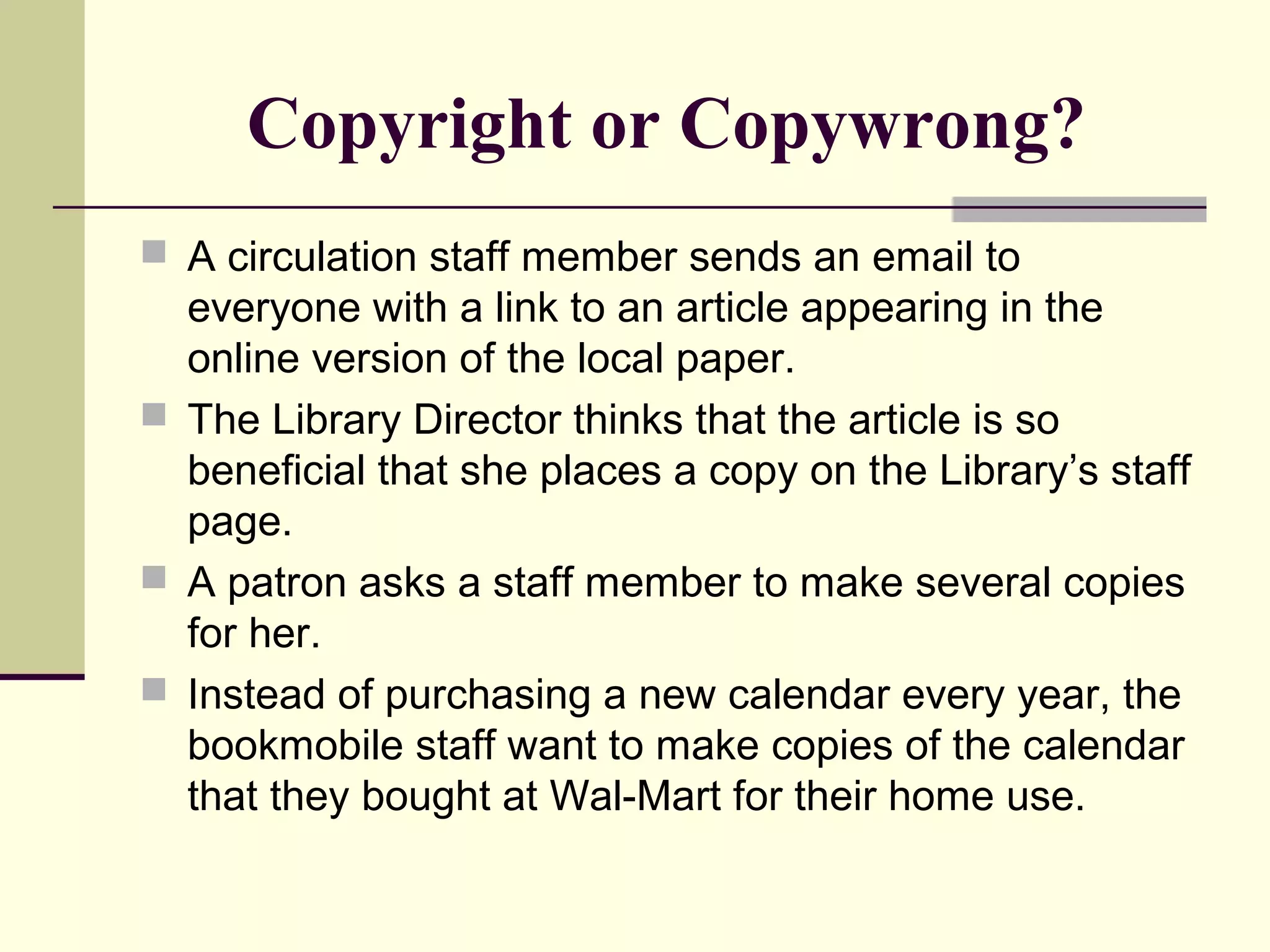 Copyright or Copywrong?
 A circulation staff member sends an email to
everyone with a link to an article appearing in the
online version of the local paper.
 The Library Director thinks that the article is so
beneficial that she places a copy on the Library’s staff
page.
 A patron asks a staff member to make several copies
for her.
 Instead of purchasing a new calendar every year, the
bookmobile staff want to make copies of the calendar
that they bought at Wal-Mart for their home use.
 