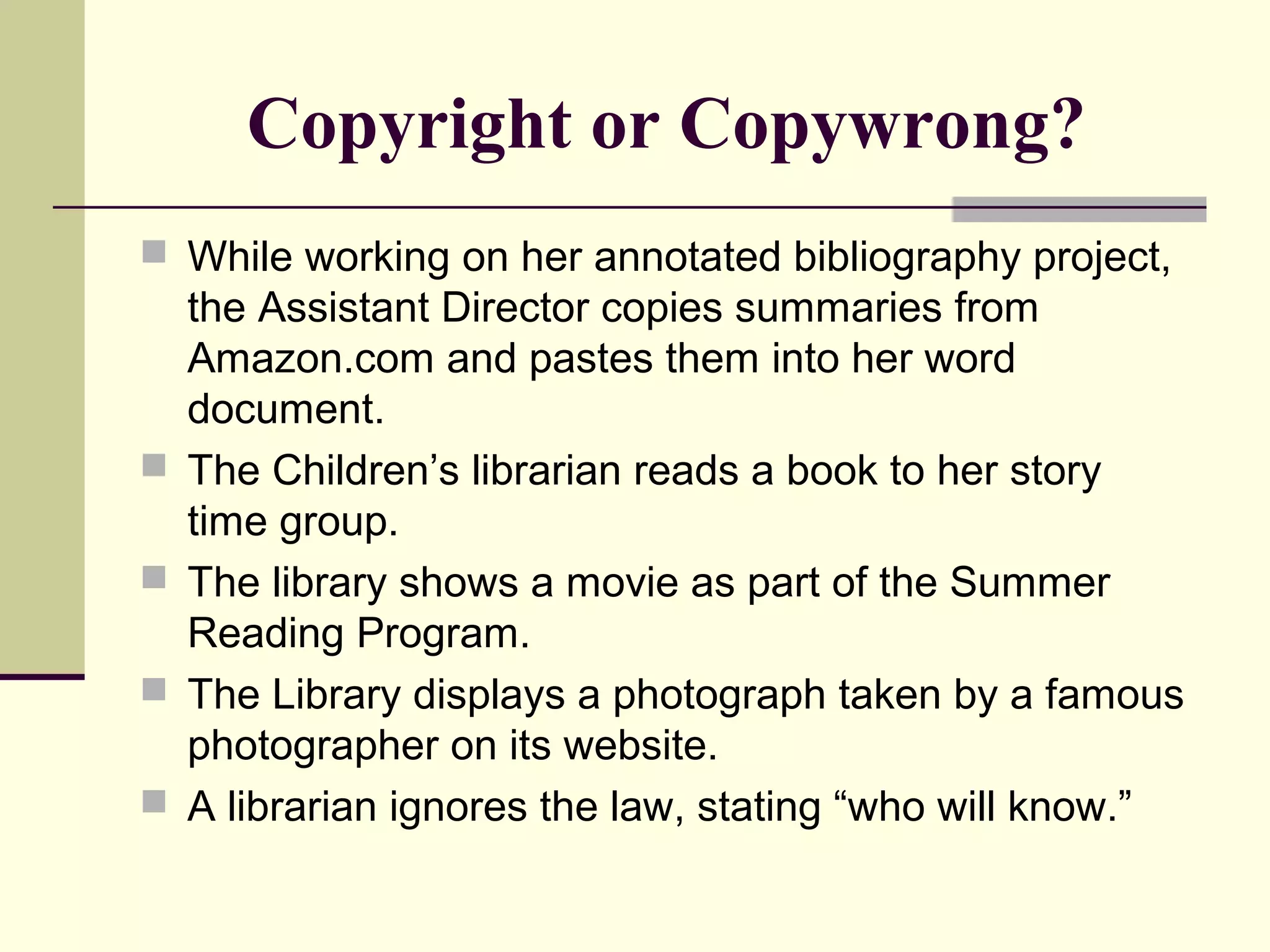 Copyright or Copywrong?
 While working on her annotated bibliography project,
the Assistant Director copies summaries from
Amazon.com and pastes them into her word
document.
 The Children’s librarian reads a book to her story
time group.
 The library shows a movie as part of the Summer
Reading Program.
 The Library displays a photograph taken by a famous
photographer on its website.
 A librarian ignores the law, stating “who will know.”
 