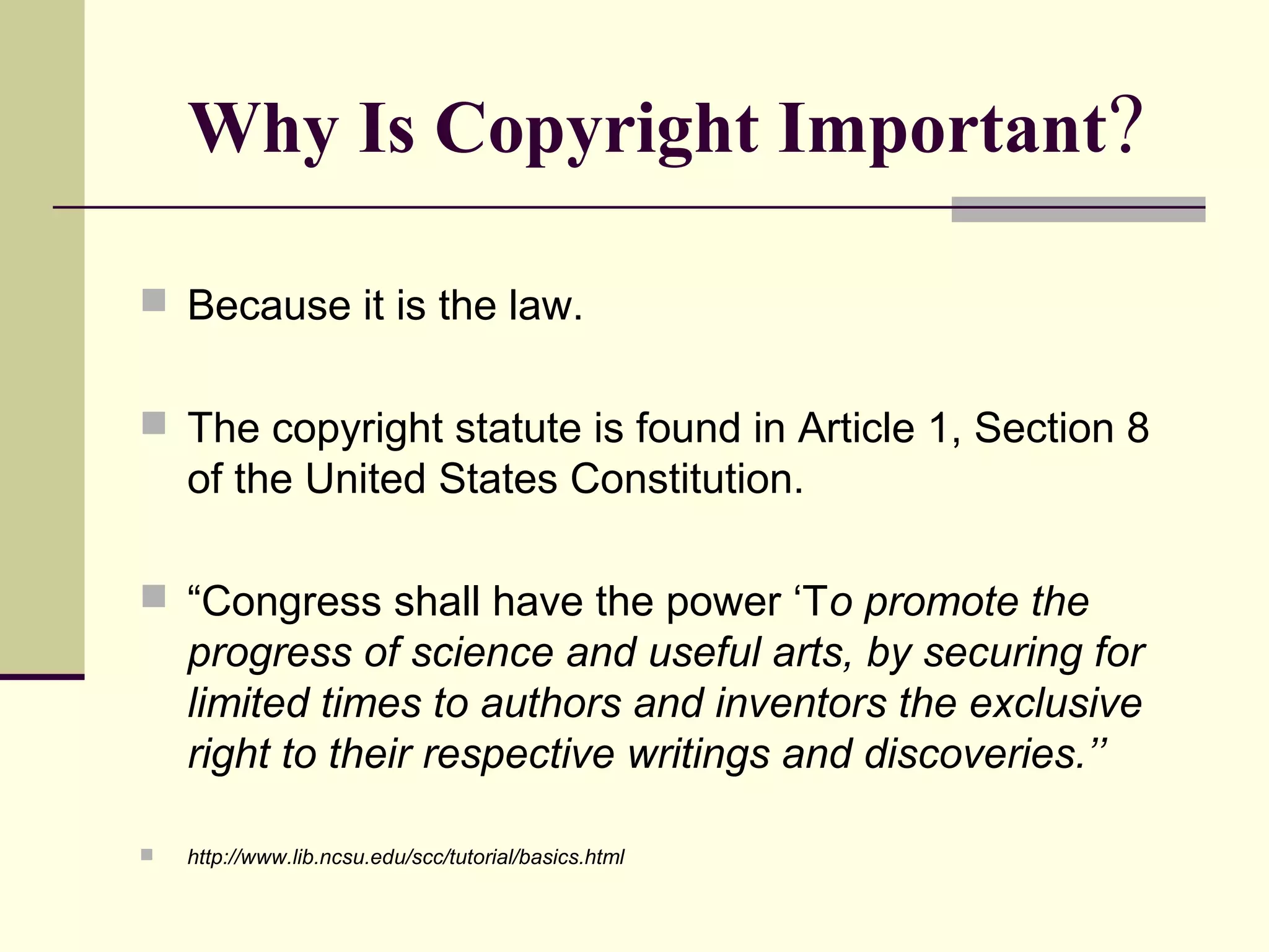 Why Is Copyright Important?
 Because it is the law.
 The copyright statute is found in Article 1, Section 8
of the United States Constitution.
 “Congress shall have the power ‘To promote the
progress of science and useful arts, by securing for
limited times to authors and inventors the exclusive
right to their respective writings and discoveries.’’
 http://www.lib.ncsu.edu/scc/tutorial/basics.html
 