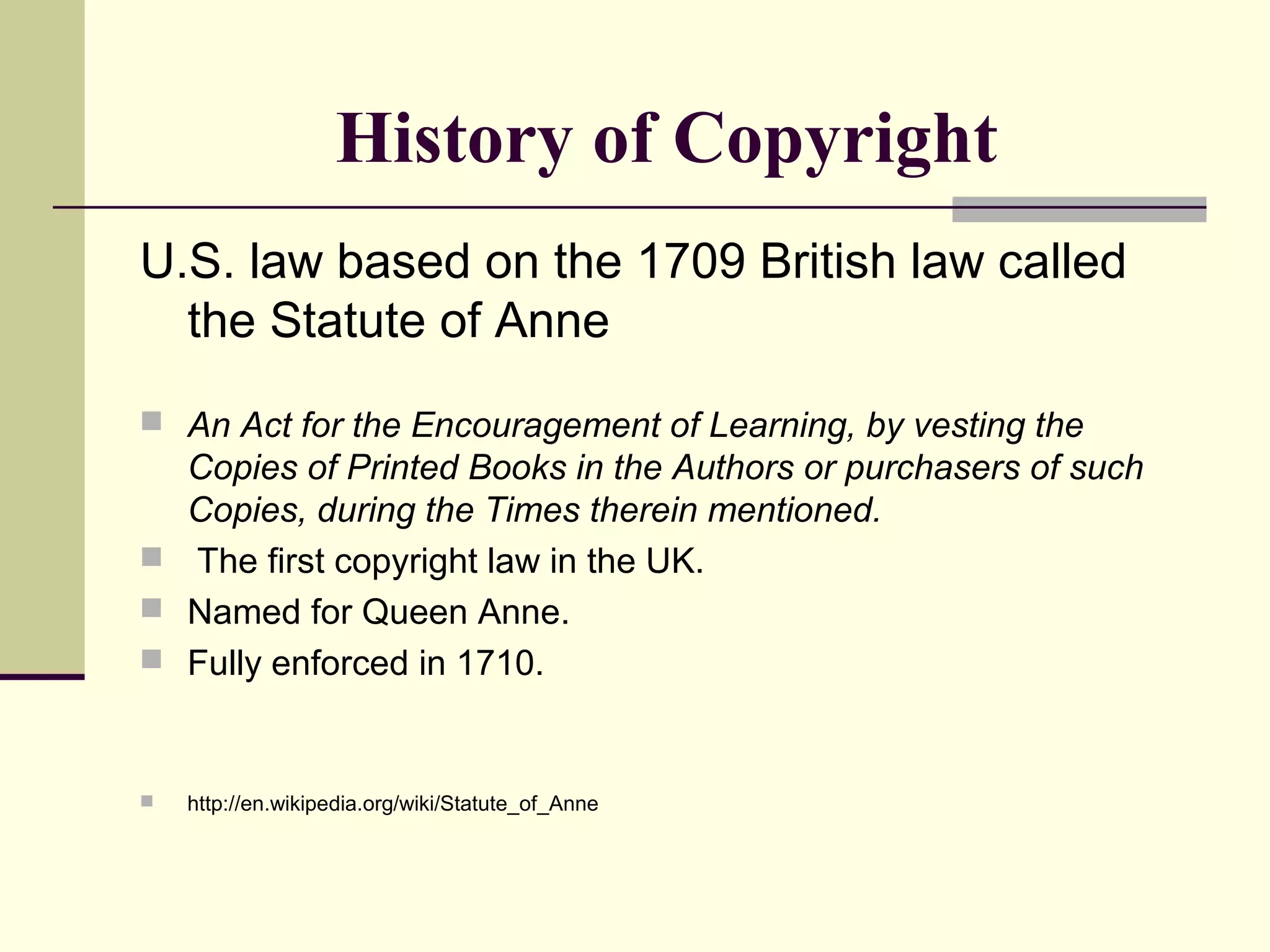 History of Copyright
U.S. law based on the 1709 British law called
the Statute of Anne
 An Act for the Encouragement of Learning, by vesting the
Copies of Printed Books in the Authors or purchasers of such
Copies, during the Times therein mentioned.
 The first copyright law in the UK.
 Named for Queen Anne.
 Fully enforced in 1710.
 http://en.wikipedia.org/wiki/Statute_of_Anne
 