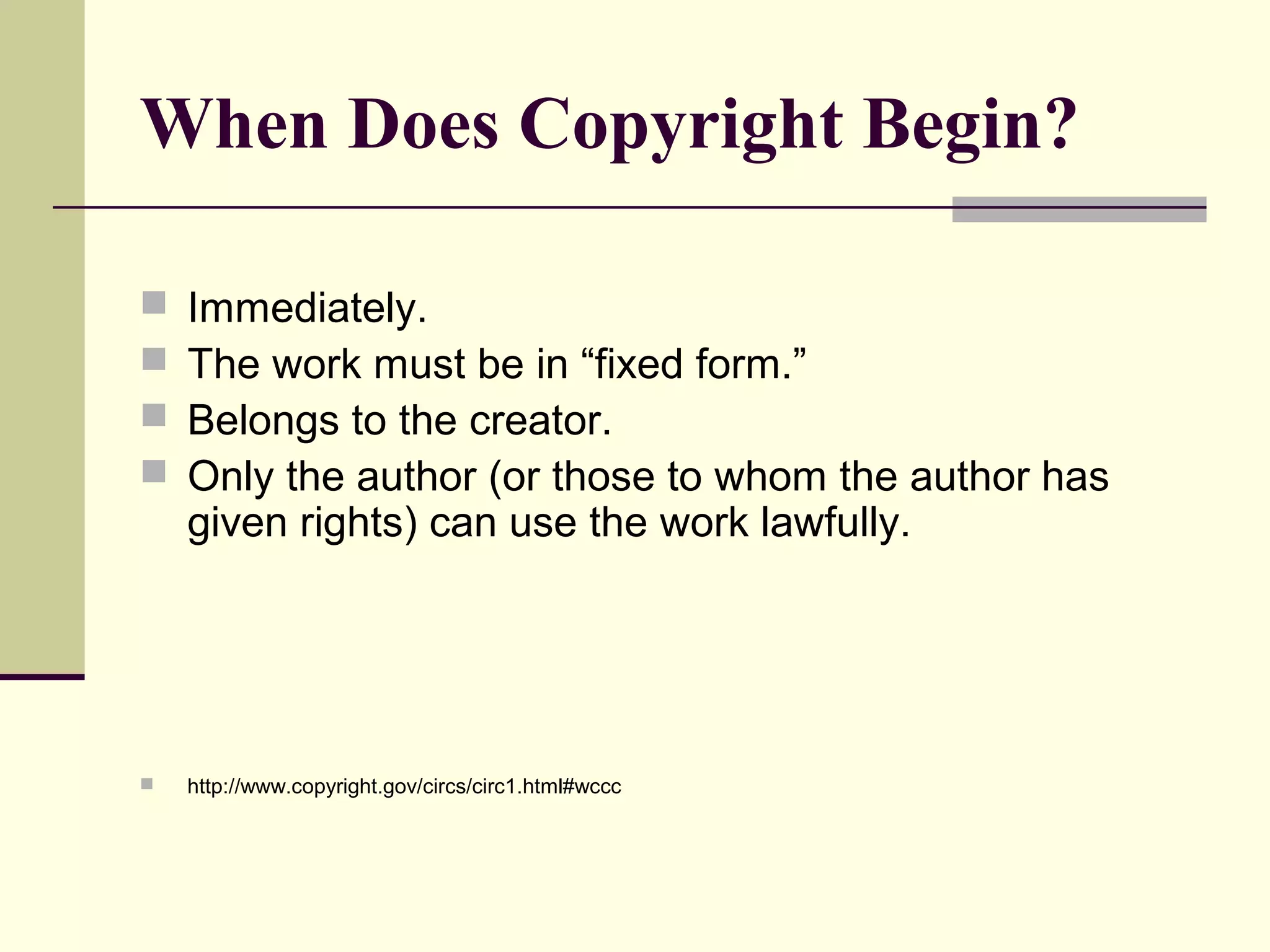 When Does Copyright Begin?
 Immediately.
 The work must be in “fixed form.”
 Belongs to the creator.
 Only the author (or those to whom the author has
given rights) can use the work lawfully.
 http://www.copyright.gov/circs/circ1.html#wccc
 