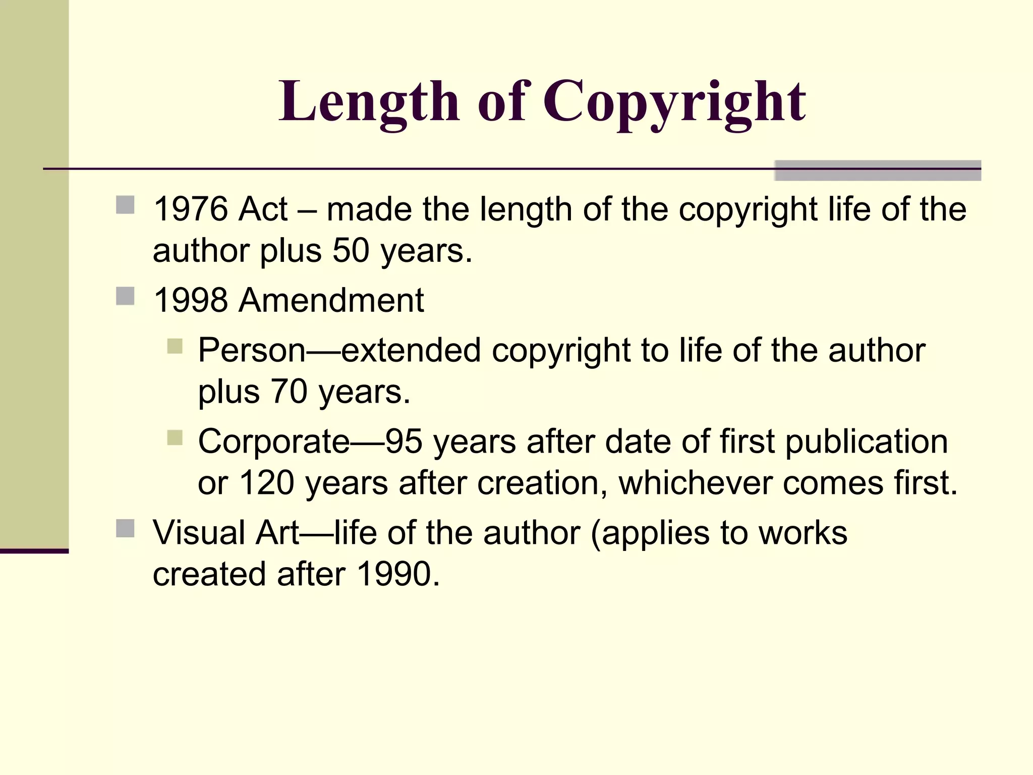 Length of Copyright
 1976 Act – made the length of the copyright life of the
author plus 50 years.
 1998 Amendment
 Person—extended copyright to life of the author
plus 70 years.
 Corporate—95 years after date of first publication
or 120 years after creation, whichever comes first.
 Visual Art—life of the author (applies to works
created after 1990.
 