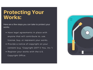 Protecting Your
Works:
Here are a few steps you can take to protect your
works:
Have legal agreements in place with
anyone that will contribute to, use,
license, buy, or represent your works.
Provide a notice of copyright on your
content (e.g. "Copyright 2017 © You, Inc.")
Register your works with the U.S.
Copyright Office.
 