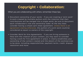 Copyright + Collaboration:
Document ownership of your works - If you are creating a "joint work"
(a work created by multiple authors with the intention that their
contributions will be merged into a single work), be sure to document
each collaborator's role and ownership stake. At the very least,
consider having a simple split sheet agreement. Unless there is an
agreement stating otherwise, the authors of a joint work could be
considered as equal co-owners of the copyright. 
Consider Work for Hire Agreements - If you are hiring someone to
help with the creation of your content, you may want to consider
having a work for hire agreement in place. It clearly establishes your
ownership of the content created and the details of the work/services
to be done, including responsibilities, payment terms, credit, dispute
resolution and more.  
When you are collaborating with others, remember these tips:
 