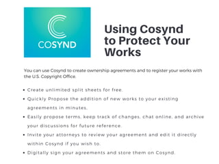 Using Cosynd
to Protect Your
Works
Create unlimited split sheets for free.
Quickly Propose the addition of new works to your existing
agreements in minutes,
Easily propose terms, keep track of changes, chat online, and archive
your discussions for future reference.
Invite your attorneys to review your agreement and edit it directly
within Cosynd if you wish to.
Digitally sign your agreements and store them on Cosynd.
You can use Cosynd to create ownership agreements and to register your works with
the U.S. Copyright Office. 
 