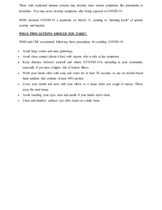 Those with weakened immune systems may develop more serious symptoms, like pneumonia or
bronchitis. You may never develop symptoms after being exposed to COVID-19.
WHO declared COVID-19 a pandemic on March 11, pointing to "alarming levels" of spread,
severity and inaction
WHAT PRECAUTIONS SHOULD YOU TAKE?.
WHO and CDC recommend following these precautions for avoiding COVID-19:
 Avoid large events and mass gatherings.
 Avoid close contact (about 6 feet) with anyone who is sick or has symptoms.
 Keep distance between yourself and others if COVID-19 is spreading in your community,
especially if you have a higher risk of serious illness.
 Wash your hands often with soap and water for at least 20 seconds, or use an alcohol-based
hand sanitizer that contains at least 60% alcohol.
 Cover your mouth and nose with your elbow or a tissue when you cough or sneeze. Throw
away the used tissue.
 Avoid touching your eyes, nose and mouth if your hands aren't clean.
 Clean and disinfect surfaces you often touch on a daily basis.
 