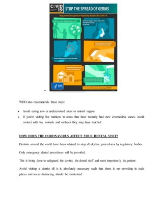 
WHO also recommends these steps:
 Avoid eating raw or undercooked meat or animal organs.
 If you're visiting live markets in areas that have recently had new coronavirus cases, avoid
contact with live animals and surfaces they may have touched.
HOW DOES THE CORONAVIRUS AFFECT YOUR DENTAL VISIT?
Dentists around the world have been advised to stop all elective procedures by regulatory bodies.
Only emergency dental procedures will be provided.
This is being done to safeguard the dentist, the dental staff and most importantly the patient
Avoid visiting a dentist till it is absolutely necessary such that there is no crowding in such
places and social distancing should be maintained.
 