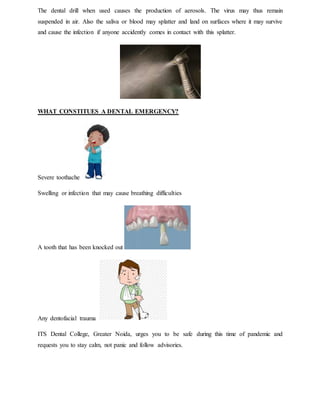 The dental drill when used causes the production of aerosols. The virus may thus remain
suspended in air. Also the saliva or blood may splatter and land on surfaces where it may survive
and cause the infection if anyone accidently comes in contact with this splatter.
WHAT CONSTITUES A DENTAL EMERGENCY?
Severe toothache
Swelling or infection that may cause breathing difficulties
A tooth that has been knocked out
Any dentofacial trauma
ITS Dental College, Greater Noida, urges you to be safe during this time of pandemic and
requests you to stay calm, not panic and follow advisories.
 