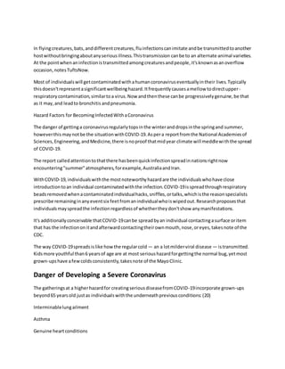 In flyingcreatures,bats,anddifferentcreatures,fluinfectionscanimitate andbe transmittedtoanother
hostwithoutbringingaboutanyseriousillness.Thistransmission canbe to an alternate animal varieties.
At the pointwhenaninfectionistransmittedamongcreaturesandpeople,it'sknownasanoverflow
occasion,notesTuftsNow.
Most of individualswill getcontaminatedwithahumancoronaviruseventuallyintheir lives.Typically
thisdoesn'trepresentasignificantwellbeinghazard.Itfrequentlycausesamellow todirectupper-
respiratorycontamination,similartoa virus.Now andthenthese canbe progressivelygenuine,be that
as it may,and leadto bronchitis andpneumonia.
Hazard Factors for BecomingInfectedWithaCoronavirus
The danger of gettinga coronavirusregularlytopsinthe winteranddropsinthe springand summer,
howeverthismaynotbe the situationwithCOVID-19.Aspera reportfromthe National Academiesof
Sciences,Engineering,andMedicine,there isnoproof thatmidyear climate will meddlewiththe spread
of COVID-19.
The report calledattentiontothatthere hasbeenquickinfectionspreadinnationsrightnow
encountering"summer"atmospheres,forexample,AustraliaandIran.
WithCOVID-19,individualswiththe mostnoteworthyhazardare the individualswhohave close
introductiontoan individual contaminatedwiththe infection.COVID-19isspreadthroughrespiratory
beadsremovedwhenacontaminatedindividualhacks,sniffles,ortalks,whichisthe reasonspecialists
prescribe remaininginanyeventsix feetfromanindividualwhoiswipedout.Researchproposesthat
individualsmayspreadthe infectionregardlessof whethertheydon'tshow anymanifestations.
It's additionallyconceivable thatCOVID-19canbe spreadbyan individual contactingasurface oritem
that has the infectiononitandafterwardcontactingtheirownmouth,nose,oreyes,takesnote of the
CDC.
The way COVID-19spreadsislike howthe regularcold — an a lotmilderviral disease — istransmitted.
Kidsmore youthful than6 yearsof age are at most serioushazardforgettingthe normal bug,yetmost
grown-upshave afewcoldsconsistently,takesnote of the MayoClinic.
Danger of Developing a Severe Coronavirus
The gatheringsat a higherhazardfor creatingseriousdiseasefromCOVID-19incorporate grown-ups
beyond65 yearsold justas individualswiththe underneathpreviousconditions:(20)
Interminablelungailment
Asthma
Genuine heartconditions
 