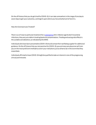 On the off chance that you do gettriedforCOVID-19,it can take somewhere inthe range of one dayto
sevendaystoget youroutcomes,contingentuponwhere youlive andwhatsortof testitis.
How Are CoronavirusesTreated?
There isas of nowno particulartreatmentfora coronavirus Anti-infectionagentsdon'tneutralize
infections;theyare justviableintreatingbacterial contaminations.Treatingandeasingside effectsis
the suitable consideration,asindicatedbythe WHO.
Individualswhohave beenpresentedtoCOVID-19shouldcontacttheirwellbeingsupplierforadditional
guidance.Onthe off chance that you testpositive forCOVID-19,yourprimarycare physicianwill train
youon the most proficientmethodtoscreenyourindicationsjustaswhatto doin the eventthatthey
exacerbate.
Individualsaffirmedtohave COVID-19mightbe qualifiedtotake aninterestinone of the progressing
clinical preliminaries
 