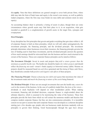 this equity. Note that these definitions are general enough to cover both private firms, where debt may take the form of bank loans and equity is the owner's own money, as well as publicly traded companies, where the firm may issue bonds (to raise debt) and common stock (to raise equity). An accounting balance sheet is primarily a listing of assets in place, though there are some circumstances where growth assets may find their place in it; in an acquisition, what gets recorded as goodwill is a conglomeration of growth assets in the target firm, synergies and overpayment. First Principles Every discipline has first principles that govern and guide everything that gets done within it. All of corporate finance is built on three principles, which we will call, rather unimaginatively, the investment principle, the financing principle, and the dividend principle. The investment principle determines where businesses invest their resources, the financing principle governs the mix of funding used to fund these investments, and the dividend principle answers the question of how much earnings should be reinvested back into the business and how much returned to the owners of the business. These core corporate finance principles can be stated as follows: The Investment Principle: Invest in assets and projects that yield a return greater than the minimum acceptable hurdle rate. The hurdle rate should be higher for riskier projects and should reflect the financing mix used—owner’s funds (equity) or borrowed money (debt). Returns on projects should be measured based on cash flows generated and the timing of these cash flows; they should also consider both positive and negative side effects of these projects. The Financing Principle: Choose a financing mix (debt and equity) that maximizes the value of the investments made and match the financing to nature of the assets being financed. The Dividend Principle: If there are not enough investments that earn the hurdle rate, return the cash to the owners of the business. In the case of a publicly traded firm, the form of the return— dividends or stock buybacks—will depend on what stockholders prefer. When making investment, financing and dividend decisions, corporate finance is single-minded about the ultimate objective, which is assumed to be maximizing the value of the business. These first principles provide the basis from which we will extract the numerous models and theories that comprise modern corporate finance, but they are also commonsense principles. It is incredible conceit on our part to assume that until corporate finance was developed as a coherent discipline starting just a few decades ago, people who ran businesses made decisions randomly with no principles to govern their thinking. Good businesspeople through the ages have always  