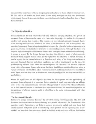 recognized the importance of these first principles and adhered to them, albeit in intuitive ways. In fact, one of the ironies of recent times is that many managers at large and presumably sophisticated firms with access to the latest corporate finance technology have lost sight of these basic principles. The Objective of the Firm No discipline can develop cohesively over time without a unifying objective. The growth of corporate financial theory can be traced to its choice of a single objective and the development of models built around this objective. The objective in conventional corporate financial theory when making decisions is to maximize the value of the business or firm. Consequently, any decision (investment, financial, or dividend) that increases the value of a business is considered a good one, whereas one that reduces firm value is considered a poor one. Although the choice of a singular objective has provided corporate finance with a unifying theme and internal consistency, it comes at a cost. To the degree that one buys into this objective, much of what corporate financial theory suggests makes sense. To the degree that this objective is flawed, however, it can be argued that the theory built on it is flawed as well. Many of the disagreements between corporate financial theorists and others (academics as well as practitioners) can be traced to fundamentally different views about the correct objective for a business. For instance, there are some critics of corporate finance who argue that firms should have multiple objectives where a variety of interests (stockholders, labor, customers) are met, and there are others who would have firms focus on what they view as simpler and more direct objectives, such as market share or profitability. Given the significance of this objective for both the development and the applicability of corporate financial theory, it is important that we examine it much more carefully and address some of the very real concerns and criticisms it has garnered: It assumes that what stockholders do in their own self-interest is also in the best interests of the firm, it is sometimes dependent on the existence of efficient markets, and it is often blind to the social costs associated with value maximization. The Investment Principle Firms have scarce resources that must be allocated among competing needs. The first and foremost function of corporate financial theory is to provide a framework for firms to make this decision wisely. Accordingly, we define investment decisions to include not only those that create revenues and profits (such as introducing a new product line or expanding into a new market) but also those that save money (such as building a new and more efficient distribution  