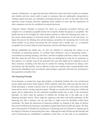 system). Furthermore, we argue that decisions about how much and what inventory to maintain and whether and how much credit to grant to customers that are traditionally categorized as working capital decisions, are ultimately investment decisions as well. At the other end of the spectrum, broad strategic decisions regarding which markets to enter and the acquisitions of other companies can also be considered investment decisions. Corporate finance attempts to measure the return on a proposed investment decision and compare it to a minimum acceptable hurdle rate to decide whether the project is acceptable. The hurdle rate has to be set higher for riskier projects and has to reflect the financing mix used, i.e., the owners funds (equity) or borrowed money (debt). In the discussion of risk and return, we begin this process by defining risk and developing a procedure for measuring risk. In risk and return models, we go about converting this risk measure into a hurdle rate, i.e., a minimum acceptable rate of return, both for entire businesses and for individual investments. Having established the hurdle rate, we turn our attention to measuring the returns on an investment. In analyzing projects, we evaluate three alternative ways of measuring returns— conventional accounting earnings, cash flows, and time-weighted cash flows (where we consider both how large the cash flows are and when they are anticipated to come in). In extensions of this analysis, we consider some of the potential side costs that might not be captured in any of these measures, including costs that may be created for existing investments by taking a new investment, and side benefits, such as options to enter new markets and to expand product lines that may be embedded in new investments, and synergies, especially when the new investment is the acquisition of another firm. The Financing Principle Every business, no matter how large and complex, is ultimately funded with a mix of borrowed money (debt) and owners funds (equity). With a publicly trade firm, debt may take the form of bonds and equity is usually common stock. In a private business, debt is more likely to be bank loans and an owner’s savings represent equity. Though we consider the existing mix of debt and equity and its implications for the minimum acceptable hurdle rate as part of the investment principle, we throw open the question of whether the existing mix is the right one in the financing principle section. There might be regulatory and other real-world constraints on the financing mix that a business can use, but there is ample room for flexibility within these constraints. We begin the discussion of financing methods, by looking at the range of choices that exist for both private businesses and publicly traded firms between debt and equity. We then turn to the question of whether the existing mix of financing used by a business is optimal, given the objective function of maximizing firm value. Although the trade-off between the benefits and costs of borrowing are established in qualitative terms first, we also look at two quantitative  