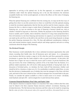 approaches to arriving at the optimal mix. In the first approach, we examine the specific conditions under which the optimal financing mix is the one that minimizes the minimum acceptable hurdle rate. In the second approach, we look at the effects on firm value of changing the financing mix. When the optimal financing mix is different from the existing one, we map out the best ways of getting from where we are (the current mix) to where we would like to be (the optimal), keeping in mind the investment opportunities that the firm has and the need for timely responses, either because the firm is a takeover target or under threat of bankruptcy. Having outlined the optimal financing mix, we turn our attention to the type of financing a business should use, such as whether it should be long-term or short-term, whether the payments on the financing should be fixed or variable, and if variable, what it should be a function of. Using a basic proposition that a firm will minimize its risk from financing and maximize its capacity to use borrowed funds if it can match up the cash flows on the debt to the cash flows on the assets being financed, we design the perfect financing instrument for a firm. We then add additional considerations relating to taxes and external monitors (equity research analysts and ratings agencies) and arrive at strong conclusions about the design of the financing. The Dividend Principle Most businesses would undoubtedly like to have unlimited investment opportunities that yield returns exceeding their hurdle rates, but all businesses grow and mature. As a consequence, every business that thrives reaches a stage in its life when the cash flows generated by existing investments is greater than the funds needed to take on good investments. At that point, this business has to figure out ways to return the excess cash to owners. In private businesses, this may just involve the owner withdrawing a portion of his or her funds from the business. In a publicly traded corporation, this will involve either paying dividends or buying back stock. the discussion of dividend policy, we introduce the basic trade-off that determines whether cash should be left in a business or taken out of it. For stockholders in publicly traded firms, we note that this decision is fundamentally one of whether they trust the managers of the firms with their cash, and much of this trust is based on how well these managers have invested funds in the past. Finally, we consider the options available to a firm to return assets to its owners—dividends, stock buybacks and spin-offs—and investigate how to pick between these options. Corporate Financial Decisions, Firm Value, and Equity Value If the objective function in corporate finance is to maximize firm value, it follows that firm value must be linked to the three corporate finance decisions outlined—investment, financing, and dividend decisions. The link between these decisions and firm value can be made by recognizing that the value of a firm is the present value of its expected cash flows, discounted back at a rate  