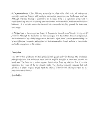 4. Corporate finance is fun. This may seem to be the tallest claim of all. After all, most people associate corporate finance with numbers, accounting statements, and hardheaded analyses. Although corporate finance is quantitative in its focus, there is a significant component of creative thinking involved in coming up with solutions to the financial problems businesses do encounter. It is no coincidence that financial markets remain breeding grounds for innovation and change. 5. The best way to learn corporate finance is by applying its models and theories to real-world problems. Although the theory that has been developed over the past few decades is impressive, the ultimate test of any theory is application. As we will argue, much (if not all) of the theory can be applied to real companies and not just too abstract examples, though we have to compromise and make assumptions in the process. Conclusion This introduction establishes the first principles that govern corporate finance. The investment principle specifies that businesses invest only in projects that yield a return that exceeds the hurdle rate. The financing principle suggests that the right financing mix for a firm is one that maximizes the value of the investments made. The dividend principle requires that cash generated in excess of good project needs be returned to the owners. These principles are the core for corporate finance. Amit Pokhrel 
