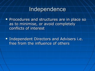 IndependenceIndependence
 Procedures and structures are in place soProcedures and structures are in place so
as to minimise, or avoid completelyas to minimise, or avoid completely
conflicts of interestconflicts of interest
 Independent Directors and Advisers i.e.Independent Directors and Advisers i.e.
free from the influence of othersfree from the influence of others
 