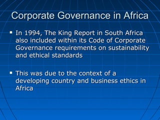 Corporate Governance in AfricaCorporate Governance in Africa
 In 1994, The King Report in South AfricaIn 1994, The King Report in South Africa
also included within its Code of Corporatealso included within its Code of Corporate
Governance requirements on sustainabilityGovernance requirements on sustainability
and ethical standardsand ethical standards
 This was due to the context of aThis was due to the context of a
developing country and business ethics indeveloping country and business ethics in
AfricaAfrica
 