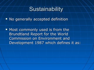 SustainabilitySustainability
 No generally accepted definitionNo generally accepted definition
 Most commonly used is from theMost commonly used is from the
Brundtland Report for the WorldBrundtland Report for the World
Commission on Environment andCommission on Environment and
Development 1987 which defines it as:Development 1987 which defines it as:
 