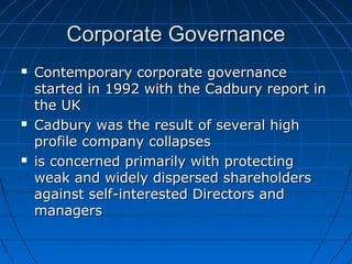 Corporate GovernanceCorporate Governance
 Contemporary corporate governanceContemporary corporate governance
started in 1992 with the Cadbury report instarted in 1992 with the Cadbury report in
the UKthe UK
 Cadbury was the result of several highCadbury was the result of several high
profile company collapsesprofile company collapses
 is concerned primarily with protectingis concerned primarily with protecting
weak and widely dispersed shareholdersweak and widely dispersed shareholders
against self-interested Directors andagainst self-interested Directors and
managersmanagers
 