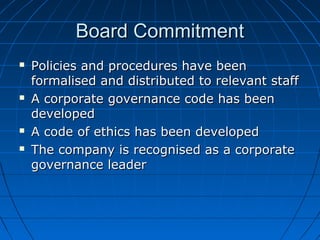 Board CommitmentBoard Commitment
 Policies and procedures have beenPolicies and procedures have been
formalised and distributed to relevant staffformalised and distributed to relevant staff
 A corporate governance code has beenA corporate governance code has been
developeddeveloped
 A code of ethics has been developedA code of ethics has been developed
 The company is recognised as a corporateThe company is recognised as a corporate
governance leadergovernance leader
 