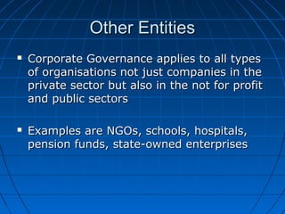 Other EntitiesOther Entities
 Corporate Governance applies to all typesCorporate Governance applies to all types
of organisations not just companies in theof organisations not just companies in the
private sector but also in the not for profitprivate sector but also in the not for profit
and public sectorsand public sectors
 Examples are NGOs, schools, hospitals,Examples are NGOs, schools, hospitals,
pension funds, state-owned enterprisespension funds, state-owned enterprises
 