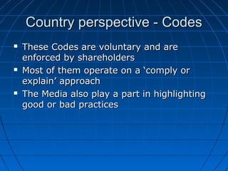 Country perspective - CodesCountry perspective - Codes
 These Codes are voluntary and areThese Codes are voluntary and are
enforced by shareholdersenforced by shareholders
 Most of them operate on a ‘comply orMost of them operate on a ‘comply or
explain’ approachexplain’ approach
 The Media also play a part in highlightingThe Media also play a part in highlighting
good or bad practicesgood or bad practices
 
