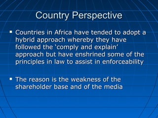 Country PerspectiveCountry Perspective
 Countries in Africa have tended to adopt aCountries in Africa have tended to adopt a
hybrid approach whereby they havehybrid approach whereby they have
followed the ‘comply and explain’followed the ‘comply and explain’
approach but have enshrined some of theapproach but have enshrined some of the
principles in law to assist in enforceabilityprinciples in law to assist in enforceability
 The reason is the weakness of theThe reason is the weakness of the
shareholder base and of the mediashareholder base and of the media
 