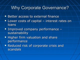 Why Corporate Governance?Why Corporate Governance?
 Better access to external financeBetter access to external finance
 Lower costs of capital – interest rates onLower costs of capital – interest rates on
loansloans
 Improved company performance –Improved company performance –
sustainabilitysustainability
 Higher firm valuation and shareHigher firm valuation and share
performanceperformance
 Reduced risk of corporate crisis andReduced risk of corporate crisis and
scandalsscandals
 