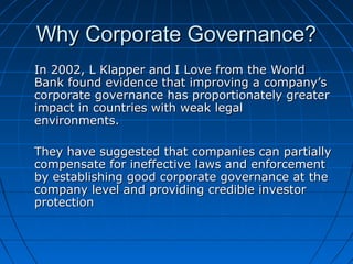 Why Corporate Governance?Why Corporate Governance?
In 2002, L Klapper and I Love from the WorldIn 2002, L Klapper and I Love from the World
Bank found evidence that improving a company’sBank found evidence that improving a company’s
corporate governance has proportionately greatercorporate governance has proportionately greater
impact in countries with weak legalimpact in countries with weak legal
environments.environments.
They have suggested that companies can partiallyThey have suggested that companies can partially
compensate for ineffective laws and enforcementcompensate for ineffective laws and enforcement
by establishing good corporate governance at theby establishing good corporate governance at the
company level and providing credible investorcompany level and providing credible investor
protectionprotection
 