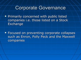 Corporate GovernanceCorporate Governance
 Primarily concerned with public listedPrimarily concerned with public listed
companies i.e. those listed on a Stockcompanies i.e. those listed on a Stock
ExchangeExchange
 Focused on preventing corporate collapsesFocused on preventing corporate collapses
such as Enron, Polly Peck and the Maxwellsuch as Enron, Polly Peck and the Maxwell
companiescompanies
 
