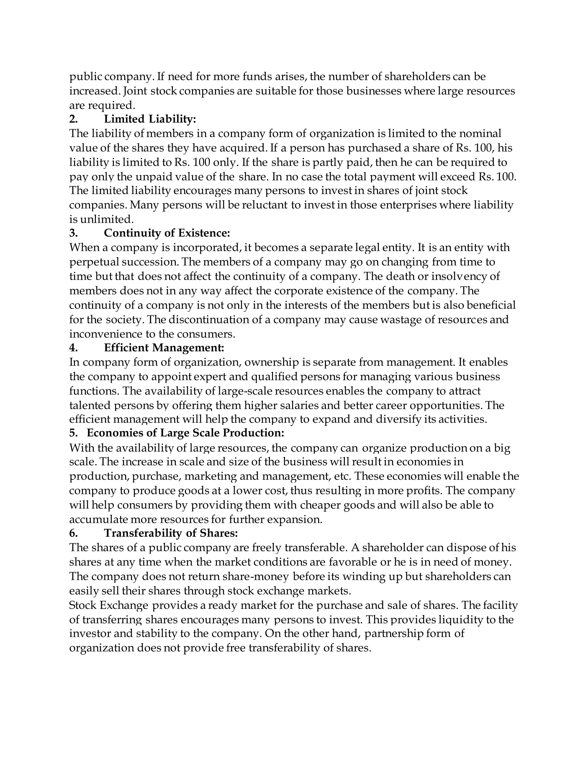 public company. If need for more funds arises, the number of shareholders can be
increased. Joint stock companies are suitable for those businesses where large resources
are required.
2. Limited Liability:
The liability of members in a company form of organization is limited to the nominal
value of the shares they have acquired. If a person has purchased a share of Rs. 100, his
liability is limited to Rs. 100 only. If the share is partly paid, then he can be required to
pay only the unpaid value of the share. In no case the total payment will exceed Rs. 100.
The limited liability encourages many persons to invest in shares of joint stock
companies. Many persons will be reluctant to invest in those enterprises where liability
is unlimited.
3. Continuity of Existence:
When a company is incorporated, it becomes a separate legal entity. It is an entity with
perpetual succession. The members of a company may go on changing from time to
time but that does not affect the continuity of a company. The death or insolvency of
members does not in any way affect the corporate existence of the company. The
continuity of a company is not only in the interests of the members but is also beneficial
for the society. The discontinuation of a company may cause wastage of resources and
inconvenience to the consumers.
4. Efficient Management:
In company form of organization, ownership is separate from management. It enables
the company to appoint expert and qualified persons for managing various business
functions. The availability of large-scale resources enables the company to attract
talented persons by offering them higher salaries and better career opportunities. The
efficient management will help the company to expand and diversify its activities.
5. Economies of Large Scale Production:
With the availability of large resources, the company can organize production on a big
scale. The increase in scale and size of the business will result in economies in
production, purchase, marketing and management, etc. These economies will enable the
company to produce goods at a lower cost, thus resulting in more profits. The company
will help consumers by providing them with cheaper goods and will also be able to
accumulate more resources for further expansion.
6. Transferability of Shares:
The shares of a public company are freely transferable. A shareholder can dispose of his
shares at any time when the market conditions are favorable or he is in need of money.
The company does not return share-money before its winding up but shareholders can
easily sell their shares through stock exchange markets.
Stock Exchange provides a ready market for the purchase and sale of shares. The facility
of transferring shares encourages many persons to invest. This provides liquidity to the
investor and stability to the company. On the other hand, partnership form of
organization does not provide free transferability of shares.
 