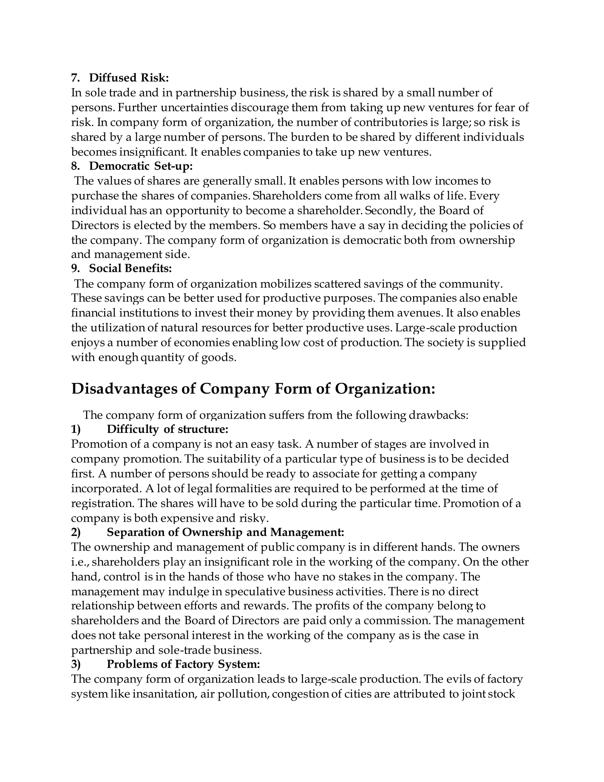 7. Diffused Risk:
In sole trade and in partnership business, the risk is shared by a small number of
persons. Further uncertainties discourage them from taking up new ventures for fear of
risk. In company form of organization, the number of contributories is large; so risk is
shared by a large number of persons. The burden to be shared by different individuals
becomes insignificant. It enables companies to take up new ventures.
8. Democratic Set-up:
The values of shares are generally small. It enables persons with low incomes to
purchase the shares of companies. Shareholders come from all walks of life. Every
individual has an opportunity to become a shareholder. Secondly, the Board of
Directors is elected by the members. So members have a say in deciding the policies of
the company. The company form of organization is democratic both from ownership
and management side.
9. Social Benefits:
The company form of organization mobilizes scattered savings of the community.
These savings can be better used for productive purposes. The companies also enable
financial institutions to invest their money by providing them avenues. It also enables
the utilization of natural resources for better productive uses. Large-scale production
enjoys a number of economies enabling low cost of production. The society is supplied
with enough quantity of goods.
Disadvantages of Company Form of Organization:
The company form of organization suffers from the following drawbacks:
1) Difficulty of structure:
Promotion of a company is not an easy task. A number of stages are involved in
company promotion. The suitability of a particular type of business is to be decided
first. A number of persons should be ready to associate for getting a company
incorporated. A lot of legal formalities are required to be performed at the time of
registration. The shares will have to be sold during the particular time. Promotion of a
company is both expensive and risky.
2) Separation of Ownership and Management:
The ownership and management of public company is in different hands. The owners
i.e., shareholders play an insignificant role in the working of the company. On the other
hand, control is in the hands of those who have no stakes in the company. The
management may indulge in speculative business activities. There is no direct
relationship between efforts and rewards. The profits of the company belong to
shareholders and the Board of Directors are paid only a commission. The management
does not take personal interest in the working of the company as is the case in
partnership and sole-trade business.
3) Problems of Factory System:
The company form of organization leads to large-scale production. The evils of factory
system like insanitation, air pollution, congestion of cities are attributed to joint stock
 