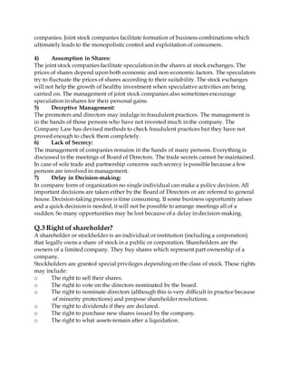 companies. Joint stock companies facilitate formation of business combinations which
ultimately leads to the monopolistic control and exploitation of consumers.
4) Assumption in Shares:
The joint stock companies facilitate speculation in the shares at stock exchanges. The
prices of shares depend upon both economic and non-economic factors. The speculators
try to fluctuate the prices of shares according to their suitability. The stock exchanges
will not help the growth of healthy investment when speculative activities are being
carried on. The management of joint stock companies also sometimes encourage
speculation in shares for their personal gains.
5) Deceptive Management:
The promoters and directors may indulge in fraudulent practices. The management is
in the hands of those persons who have not invested much in the company. The
Company Law has devised methods to check fraudulent practices but they have not
proved enough to check them completely.
6) Lack of Secrecy:
The management of companies remains in the hands of many persons. Everything is
discussed in the meetings of Board of Directors. The trade secrets cannot be maintained.
In case of sole trade and partnership concerns such secrecy is possible because a few
persons are involved in management.
7) Delay in Decision-making:
In company form of organization no single individual can make a policy decision. All
important decisions are taken either by the Board of Directors or are referred to general
house. Decision-taking process is time consuming. If some business opportunity arises
and a quick decision is needed, it will not be possible to arrange meetings all of a
sudden. So many opportunities may be lost because of a delay in decision-making.
Q.3 Right of shareholder?
A shareholder or stockholder is an individual or institution (including a corporation)
that legally owns a share of stock in a public or corporation. Shareholders are the
owners of a limited company. They buy shares which represent part ownership of a
company.
Stockholders are granted special privileges depending on the class of stock. These rights
may include:
o The right to sell their shares.
o The right to vote on the directors nominated by the board.
o The right to nominate directors (although this is very difficult in practice because
of minority protections) and propose shareholder resolutions.
o The right to dividends if they are declared.
o The right to purchase new shares issued by the company.
o The right to what assets remain after a liquidation.
 