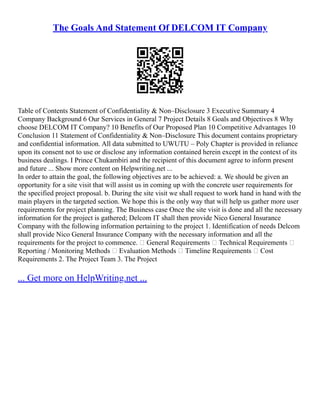 The Goals And Statement Of DELCOM IT Company
Table of Contents Statement of Confidentiality & Non–Disclosure 3 Executive Summary 4
Company Background 6 Our Services in General 7 Project Details 8 Goals and Objectives 8 Why
choose DELCOM IT Company? 10 Benefits of Our Proposed Plan 10 Competitive Advantages 10
Conclusion 11 Statement of Confidentiality & Non–Disclosure This document contains proprietary
and confidential information. All data submitted to UWUTU – Poly Chapter is provided in reliance
upon its consent not to use or disclose any information contained herein except in the context of its
business dealings. I Prince Chukambiri and the recipient of this document agree to inform present
and future ... Show more content on Helpwriting.net ...
In order to attain the goal, the following objectives are to be achieved: a. We should be given an
opportunity for a site visit that will assist us in coming up with the concrete user requirements for
the specified project proposal. b. During the site visit we shall request to work hand in hand with the
main players in the targeted section. We hope this is the only way that will help us gather more user
requirements for project planning. The Business case Once the site visit is done and all the necessary
information for the project is gathered; Delcom IT shall then provide Nico General Insurance
Company with the following information pertaining to the project 1. Identification of needs Delcom
shall provide Nico General Insurance Company with the necessary information and all the
requirements for the project to commence.  General Requirements  Technical Requirements 
Reporting / Monitoring Methods  Evaluation Methods  Timeline Requirements  Cost
Requirements 2. The Project Team 3. The Project
... Get more on HelpWriting.net ...
 
