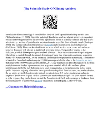 The Scientific Study Of Climate Archives
Introduction Paleoclimatology is the scientific study of Earth's past climate using indirect data
("Paleoclimatology", 2015). Since the Industrial Revolution studying climate archives is important
because anthropogenic effects have become a prominent factor in climatic variation and they allow
scientist to get an idea of past climatic variation in order to predict future climatic trends (Redinger,
2006). The indirect indicators that are used in climate archives are known as climate proxies
(Ruddiman, 2013). There are 4 main climatic archives which are ice, trees, corals and sediments
however this paper will take an in depth look at ice and corals. The period of interest is the
Holocene, which is 10000 years ago when both of these ... Show more content on Helpwriting.net ...
Glacial ice is created through the annual deposition of snow that piles up in continuous sequences
due to vast plateaus (Bethan, 2014). There are 2 main ice sheets present on Earth today. The first one
is located in Greenland and dates up to 125,000 years ago while the other is the Antarctic ice sheet
that dates up to 800,000 years ago (Ruddiman, 2013). Ice thickness can provide clues about the local
precipitation and thicker layers corresponds to greater snowfall which tells us about global
temperatures due to the fact that more snow tends to accumulate at the poles during global warm
spells. However, majority of the data about past climate is gained from ice cores, are produced when
the ice sheets are drilled on the major axis of growth at about 4–5 inches in diameter and up to
lengths of 1m in order to get a vertical core that can be stored for analysis. Ice cores are not limited
to polar regions, they can be found on 6 of the 7 continents of Earth and can range in thickness from
mountain glaciers to continental ice sheet (Ruddiman, 2013) (Figure 2). However the 2
... Get more on HelpWriting.net ...
 